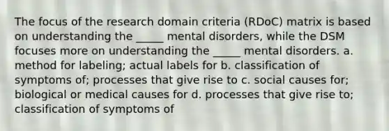 The focus of the research domain criteria (RDoC) matrix is based on understanding the _____ mental disorders, while the DSM focuses more on understanding the _____ mental disorders. a. method for labeling; actual labels for b. classification of symptoms of; processes that give rise to c. social causes for; biological or medical causes for d. processes that give rise to; classification of symptoms of