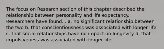 The focus on Research section of this chapter described the relationship between personality and life expectancy. Researchers have found... a. no significant relationship between the two b. that conscientiousness was associated with longer life c. that social relationships have no impact on longevity d. that impulsiveness was associated with longer life