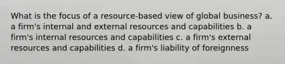 What is the focus of a resource-based view of global business? a. a firm's internal and external resources and capabilities b. a firm's internal resources and capabilities c. a firm's external resources and capabilities d. a firm's liability of foreignness