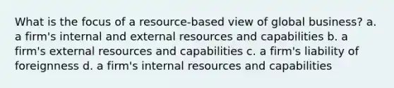 What is the focus of a resource-based view of global business? a. a firm's internal and external resources and capabilities b. a firm's external resources and capabilities c. a firm's liability of foreignness d. a firm's internal resources and capabilities