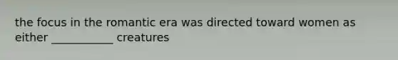 the focus in the romantic era was directed toward women as either ___________ creatures