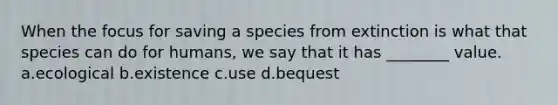 When the focus for saving a species from extinction is what that species can do for humans, we say that it has ________ value. a.ecological b.existence c.use d.bequest