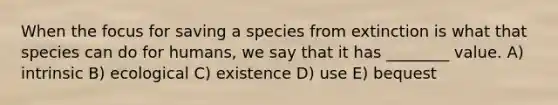 When the focus for saving a species from extinction is what that species can do for humans, we say that it has ________ value. A) intrinsic B) ecological C) existence D) use E) bequest