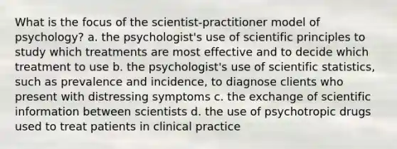 What is the focus of the scientist-practitioner model of psychology? a. the psychologist's use of scientific principles to study which treatments are most effective and to decide which treatment to use b. the psychologist's use of scientific statistics, such as prevalence and incidence, to diagnose clients who present with distressing symptoms c. the exchange of scientific information between scientists d. the use of psychotropic drugs used to treat patients in clinical practice