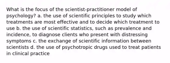 What is the focus of the scientist-practitioner model of psychology? a. the use of scientific principles to study which treatments are most effective and to decide which treatment to use b. the use of scientific statistics, such as prevalence and incidence, to diagnose clients who present with distressing symptoms c. the exchange of scientific information between scientists d. the use of psychotropic drugs used to treat patients in clinical practice