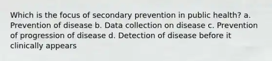 Which is the focus of secondary prevention in public health? a. Prevention of disease b. Data collection on disease c. Prevention of progression of disease d. Detection of disease before it clinically appears