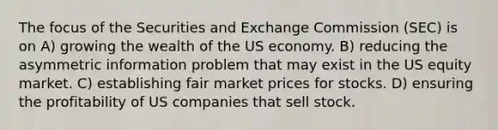 The focus of the Securities and Exchange Commission (SEC) is on A) growing the wealth of the US economy. B) reducing the asymmetric information problem that may exist in the US equity market. C) establishing fair market prices for stocks. D) ensuring the profitability of US companies that sell stock.