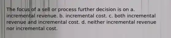 The focus of a sell or process further decision is on a. incremental revenue. b. incremental cost. c. both incremental revenue and incremental cost. d. neither incremental revenue nor incremental cost.