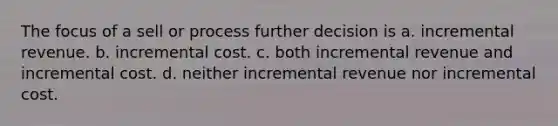 The focus of a sell or process further decision is a. incremental revenue. b. incremental cost. c. both incremental revenue and incremental cost. d. neither incremental revenue nor incremental cost.