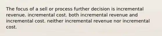 The focus of a sell or process further decision is incremental revenue. incremental cost. both incremental revenue and incremental cost. neither incremental revenue nor incremental cost.