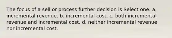 The focus of a sell or process further decision is Select one: a. incremental revenue. b. incremental cost. c. both incremental revenue and incremental cost. d. neither incremental revenue nor incremental cost.