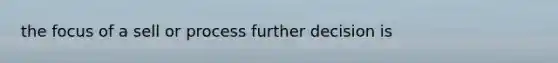 the focus of a sell or process further decision is
