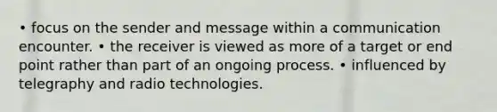 • focus on the sender and message within a communication encounter. • the receiver is viewed as more of a target or end point rather than part of an ongoing process. • influenced by telegraphy and radio technologies.