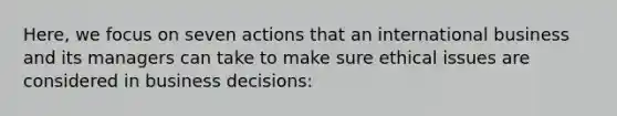 Here, we focus on seven actions that an international business and its managers can take to make sure ethical issues are considered in business decisions: