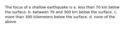 The focus of a shallow earthquake is a. less than 70 km below the surface. b. between 70 and 300 km below the surface. c. more than 300 kilometers below the surface. d. none of the above