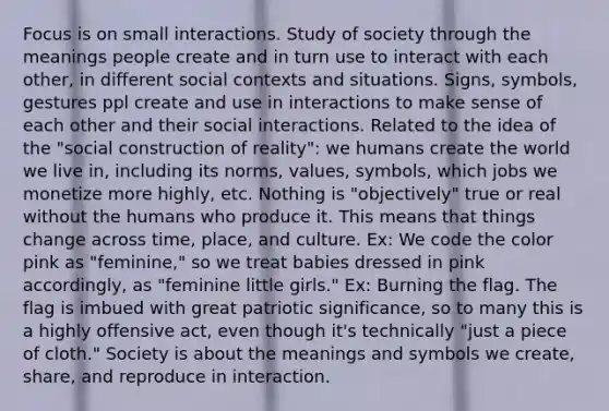 Focus is on small interactions. Study of society through the meanings people create and in turn use to interact with each other, in different social contexts and situations. Signs, symbols, gestures ppl create and use in interactions to make sense of each other and their social interactions. Related to the idea of the "social construction of reality": we humans create the world we live in, including its norms, values, symbols, which jobs we monetize more highly, etc. Nothing is "objectively" true or real without the humans who produce it. This means that things change across time, place, and culture. Ex: We code the color pink as "feminine," so we treat babies dressed in pink accordingly, as "feminine little girls." Ex: Burning the flag. The flag is imbued with great patriotic significance, so to many this is a highly offensive act, even though it's technically "just a piece of cloth." Society is about the meanings and symbols we create, share, and reproduce in interaction.