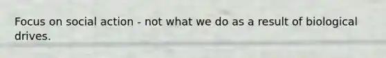 Focus on social action - not what we do as a result of biological drives.