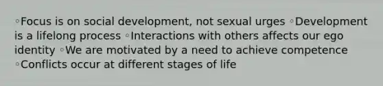 ◦Focus is on social development, not sexual urges ◦Development is a lifelong process ◦Interactions with others affects our ego identity ◦We are motivated by a need to achieve competence ◦Conflicts occur at different stages of life