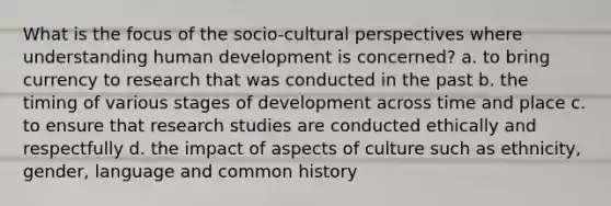 What is the focus of the socio-cultural perspectives where understanding human development is concerned? a. to bring currency to research that was conducted in the past b. the timing of various stages of development across time and place c. to ensure that research studies are conducted ethically and respectfully d. the impact of aspects of culture such as ethnicity, gender, language and common history