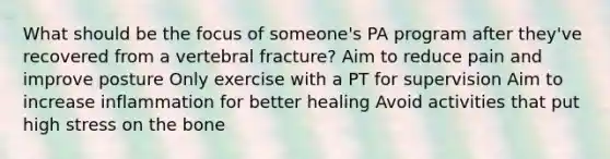 What should be the focus of someone's PA program after they've recovered from a vertebral fracture? Aim to reduce pain and improve posture Only exercise with a PT for supervision Aim to increase inflammation for better healing Avoid activities that put high stress on the bone