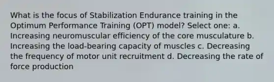 What is the focus of Stabilization Endurance training in the Optimum Performance Training (OPT) model? Select one: a. Increasing neuromuscular efficiency of the core musculature b. Increasing the load-bearing capacity of muscles c. Decreasing the frequency of motor unit recruitment d. Decreasing the rate of force production