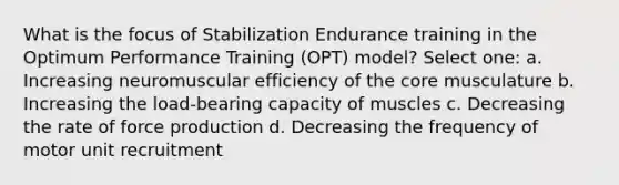 What is the focus of Stabilization Endurance training in the Optimum Performance Training (OPT) model? Select one: a. Increasing neuromuscular efficiency of the core musculature b. Increasing the load-bearing capacity of muscles c. Decreasing the rate of force production d. Decreasing the frequency of motor unit recruitment