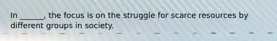 In ______, the focus is on the struggle for scarce resources by different groups in society.