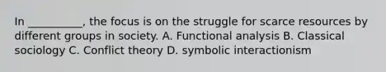 In __________, the focus is on the struggle for scarce resources by different groups in society. A. Functional analysis B. Classical sociology C. Conflict theory D. symbolic interactionism