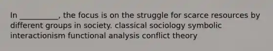 In __________, the focus is on the struggle for scarce resources by different groups in society. classical sociology symbolic interactionism functional analysis conflict theory