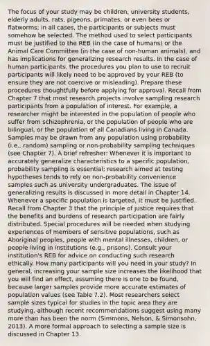 The focus of your study may be children, university students, elderly adults, rats, pigeons, primates, or even bees or flatworms; in all cases, the participants or subjects must somehow be selected. The method used to select participants must be justified to the REB (in the case of humans) or the Animal Care Committee (in the case of non-human animals), and has implications for generalizing research results. In the case of human participants, the procedures you plan to use to recruit participants will likely need to be approved by your REB (to ensure they are not coercive or misleading). Prepare these procedures thoughtfully before applying for approval. Recall from Chapter 7 that most research projects involve sampling research participants from a population of interest. For example, a researcher might be interested in the population of people who suffer from schizophrenia, or the population of people who are bilingual, or the population of all Canadians living in Canada. Samples may be drawn from any population using probability (i.e., random) sampling or non-probability sampling techniques (see Chapter 7). A brief refresher: Whenever it is important to accurately generalize characteristics to a specific population, probability sampling is essential; research aimed at testing hypotheses tends to rely on non-probability convenience samples such as university undergraduates. The issue of generalizing results is discussed in more detail in Chapter 14. Whenever a specific population is targeted, it must be justified. Recall from Chapter 3 that the principle of justice requires that the benefits and burdens of research participation are fairly distributed. Special procedures will be needed when studying experiences of members of sensitive populations, such as Aboriginal peoples, people with mental illnesses, children, or people living in institutions (e.g., prisons). Consult your institution's REB for advice on conducting such research ethically. How many participants will you need in your study? In general, increasing your sample size increases the likelihood that you will find an effect, assuming there is one to be found, because larger samples provide more accurate estimates of population values (see Table 7.2). Most researchers select sample sizes typical for studies in the topic area they are studying, although recent recommendations suggest using many more than has been the norm (Simmons, Nelson, & Simonsohn, 2013). A more formal approach to selecting a sample size is discussed in Chapter 13.