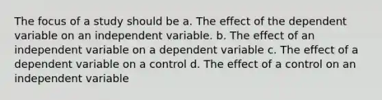 The focus of a study should be a. The effect of the dependent variable on an independent variable. b. The effect of an independent variable on a dependent variable c. The effect of a dependent variable on a control d. The effect of a control on an independent variable