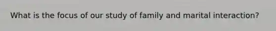 What is the focus of our study of family and marital interaction?