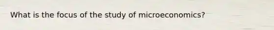 What is the focus of the study of microeconomics?