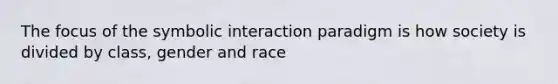 The focus of the symbolic interaction paradigm is how society is divided by class, gender and race