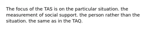 The focus of the TAS is on the particular situation. the measurement of social support. the person rather than the situation. the same as in the TAQ.