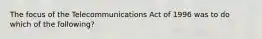 The focus of the Telecommunications Act of 1996 was to do which of the following?