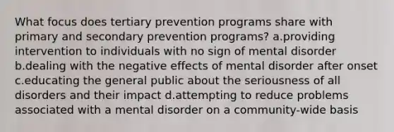 What focus does tertiary prevention programs share with primary and secondary prevention programs? a.providing intervention to individuals with no sign of mental disorder b.dealing with the negative effects of mental disorder after onset c.educating the general public about the seriousness of all disorders and their impact d.attempting to reduce problems associated with a mental disorder on a community-wide basis