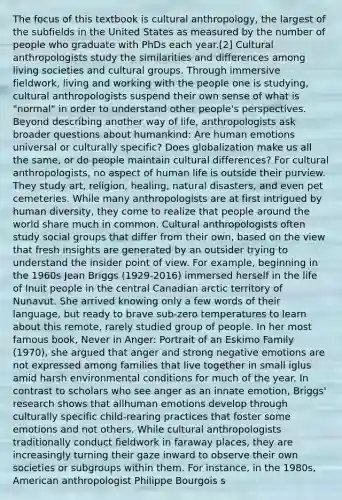 The focus of this textbook is cultural anthropology, the largest of the subfields in the United States as measured by the number of people who graduate with PhDs each year.[2] Cultural anthropologists study the similarities and differences among living societies and cultural groups. Through immersive fieldwork, living and working with the people one is studying, cultural anthropologists suspend their own sense of what is "normal" in order to understand other people's perspectives. Beyond describing another way of life, anthropologists ask broader questions about humankind: Are human emotions universal or culturally specific? Does globalization make us all the same, or do people maintain cultural differences? For cultural anthropologists, no aspect of human life is outside their purview. They study art, religion, healing, natural disasters, and even pet cemeteries. While many anthropologists are at first intrigued by human diversity, they come to realize that people around the world share much in common. Cultural anthropologists often study social groups that differ from their own, based on the view that fresh insights are generated by an outsider trying to understand the insider point of view. For example, beginning in the 1960s Jean Briggs (1929-2016) immersed herself in the life of Inuit people in the central Canadian arctic territory of Nunavut. She arrived knowing only a few words of their language, but ready to brave sub-zero temperatures to learn about this remote, rarely studied group of people. In her most famous book, Never in Anger: Portrait of an Eskimo Family (1970), she argued that anger and strong negative emotions are not expressed among families that live together in small iglus amid harsh environmental conditions for much of the year. In contrast to scholars who see anger as an innate emotion, Briggs' research shows that allhuman emotions develop through culturally specific child-rearing practices that foster some emotions and not others. While cultural anthropologists traditionally conduct fieldwork in faraway places, they are increasingly turning their gaze inward to observe their own societies or subgroups within them. For instance, in the 1980s, American anthropologist Philippe Bourgois s