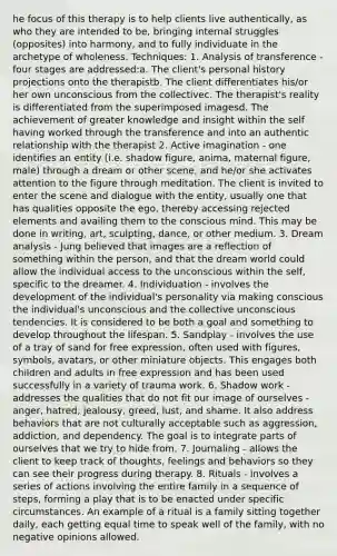 he focus of this therapy is to help clients live authentically, as who they are intended to be, bringing internal struggles (opposites) into harmony, and to fully individuate in the archetype of wholeness. Techniques: 1. Analysis of transference - four stages are addressed:a. The client's personal history projections onto the therapistb. The client differentiates his/or her own unconscious from the collectivec. The therapist's reality is differentiated from the superimposed imagesd. The achievement of greater knowledge and insight within the self having worked through the transference and into an authentic relationship with the therapist 2. Active imagination - one identifies an entity (i.e. shadow figure, anima, maternal figure, male) through a dream or other scene, and he/or she activates attention to the figure through meditation. The client is invited to enter the scene and dialogue with the entity, usually one that has qualities opposite the ego, thereby accessing rejected elements and availing them to the conscious mind. This may be done in writing, art, sculpting, dance, or other medium. 3. Dream analysis - Jung believed that images are a reflection of something within the person, and that the dream world could allow the individual access to the unconscious within the self, specific to the dreamer. 4. Individuation - involves the development of the individual's personality via making conscious the individual's unconscious and the collective unconscious tendencies. It is considered to be both a goal and something to develop throughout the lifespan. 5. Sandplay - involves the use of a tray of sand for free expression, often used with figures, symbols, avatars, or other miniature objects. This engages both children and adults in free expression and has been used successfully in a variety of trauma work. 6. Shadow work - addresses the qualities that do not fit our image of ourselves - anger, hatred, jealousy, greed, lust, and shame. It also address behaviors that are not culturally acceptable such as aggression, addiction, and dependency. The goal is to integrate parts of ourselves that we try to hide from. 7. Journaling - allows the client to keep track of thoughts, feelings and behaviors so they can see their progress during therapy. 8. Rituals - involves a series of actions involving the entire family in a sequence of steps, forming a play that is to be enacted under specific circumstances. An example of a ritual is a family sitting together daily, each getting equal time to speak well of the family, with no negative opinions allowed.