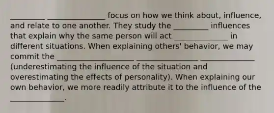 _________ _______________ focus on how we think about, influence, and relate to one another. They study the _________ influences that explain why the same person will act ______________ in different situations. When explaining others' behavior, we may commit the ____________________ ________________ ______________ (underestimating the influence of the situation and overestimating the effects of personality). When explaining our own behavior, we more readily attribute it to the influence of the ______________.