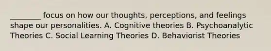 ________ focus on how our thoughts, perceptions, and feelings shape our personalities. A. Cognitive theories B. Psychoanalytic Theories C. Social Learning Theories D. Behaviorist Theories