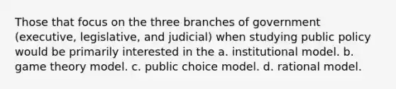 Those that focus on the three branches of government (executive, legislative, and judicial) when studying public policy would be primarily interested in the a. institutional model. b. game theory model. c. public choice model. d. rational model.