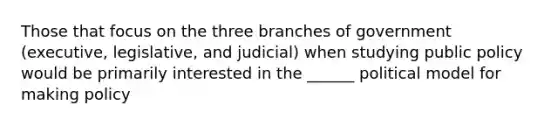 Those that focus on the three branches of government (executive, legislative, and judicial) when studying public policy would be primarily interested in the ______ political model for making policy