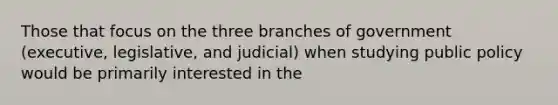 Those that focus on the three branches of government (executive, legislative, and judicial) when studying public policy would be primarily interested in the