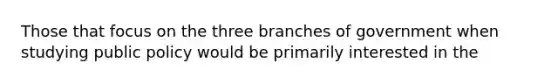 Those that focus on the three branches of government when studying public policy would be primarily interested in the