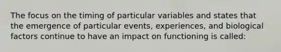 The focus on the timing of particular variables and states that the emergence of particular events, experiences, and biological factors continue to have an impact on functioning is called: