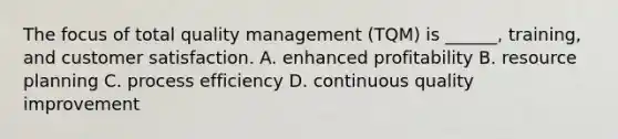 The focus of total quality management (TQM) is ______, training, and customer satisfaction. A. enhanced profitability B. resource planning C. process efficiency D. continuous quality improvement