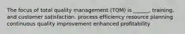 The focus of total quality management (TQM) is ______, training, and customer satisfaction. process efficiency resource planning continuous quality improvement enhanced profitability