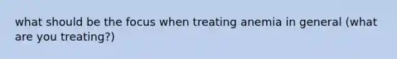 what should be the focus when treating anemia in general (what are you treating?)