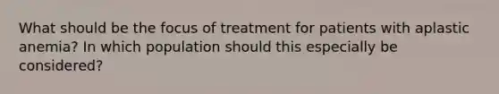 What should be the focus of treatment for patients with aplastic anemia? In which population should this especially be considered?